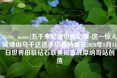 海北五千米纪录世界纪录-这一惊人成绩由乌干达选手切普特盖在2020年8月14日世界田联钻石联赛揭幕战摩纳哥站创造