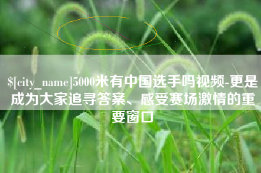 海北5000米有中国选手吗视频-更是成为大家追寻答案、感受赛场激情的重要窗口