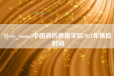 海北中国消防救援学院2021年体检时间