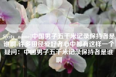 海北中国男子五千米记录保持者是谁啊-许多田径爱好者心中都有这样一个疑问：中国男子五千米记录保持者是谁啊