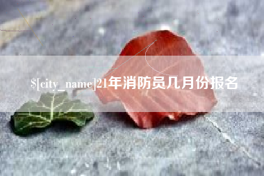 海北21年消防员几月份报名