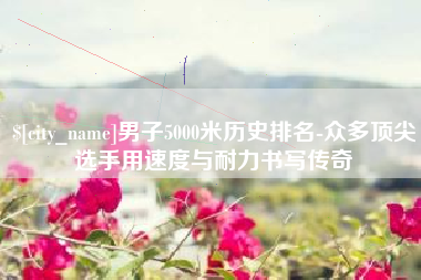 海北男子5000米历史排名-众多顶尖选手用速度与耐力书写传奇